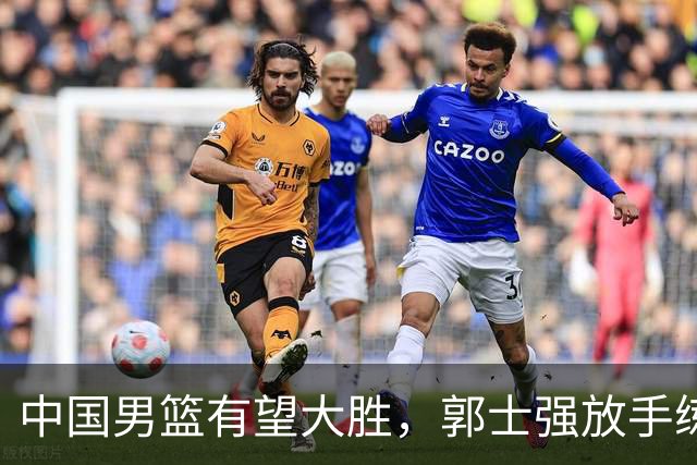 中国男篮有望大胜，郭士强放手练兵，惊喜在即！