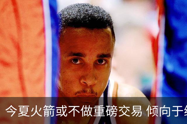 今夏火箭或不做重磅交易 倾向于继续尝试现有阵容&开局不利再求变