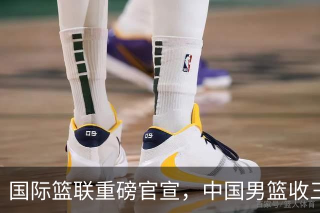 国际篮联重磅官宣，中国男篮收三个好消息和三个坏消息