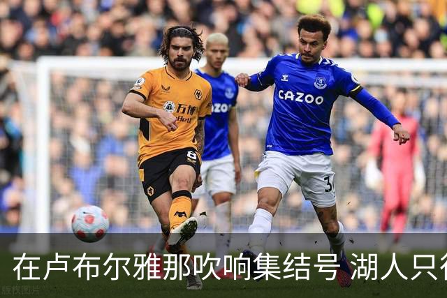在卢布尔雅那吹响集结号 湖人只待完成最终操作