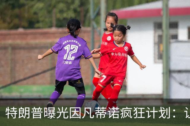 特朗普曝光因凡蒂诺疯狂计划：让中美合办世界杯 球员们会很喜欢