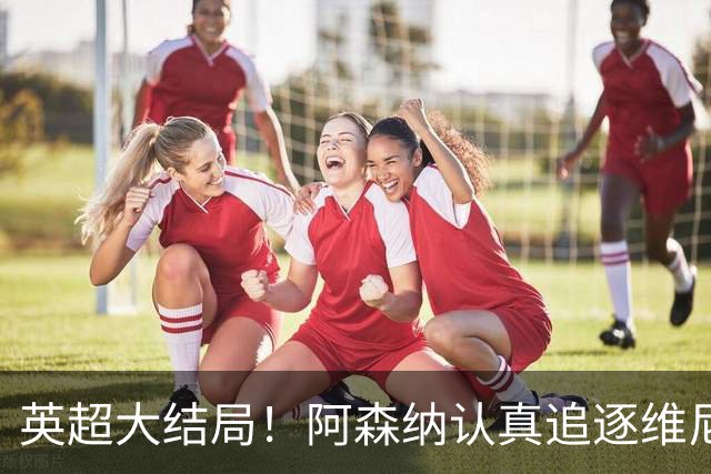 英超大结局！阿森纳认真追逐维尼 英媒粉丝集体高潮