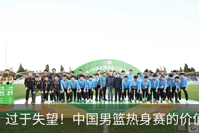 过于失望！中国男篮热身赛的价值遭到严重质疑，昂贵邀约却对方敷衍了事