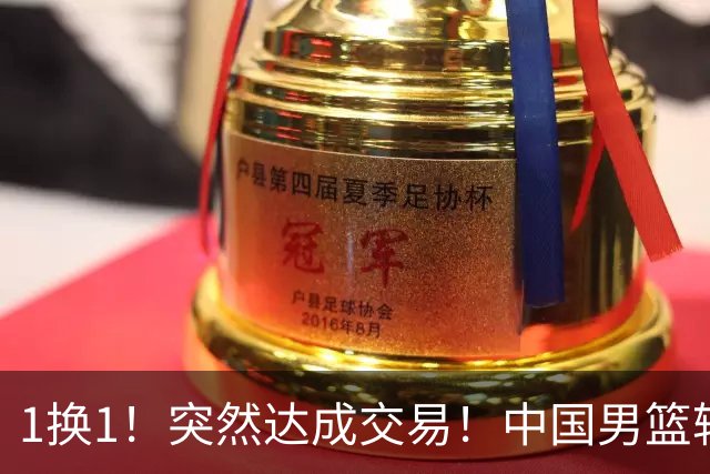1换1！突然达成交易！中国男篮轮换级别前锋