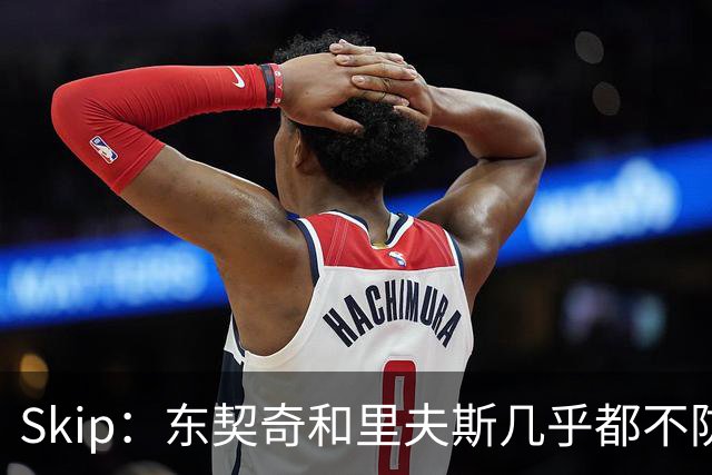 Skip：东契奇和里夫斯几乎都不防守 里夫斯真是尽力了&但总被点名